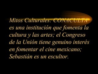 Mitos Culturales: CONACULTA es una institución que fomenta la cultura y las artes; el Congreso de la Unión tiene genuino interés en fomentar el cine mexicano; Sebastián es un escultor. 