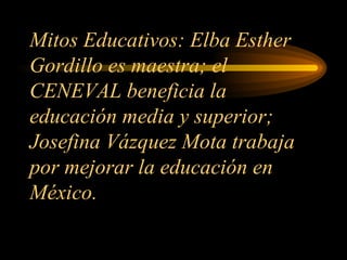 Mitos Educativos: Elba Esther Gordillo es maestra; el CENEVAL beneficia la educación media y superior; Josefina Vázquez Mota trabaja por mejorar la educación en México. 