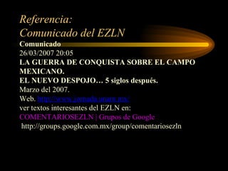 Referencia: Comunicado del EZLN Comunicado   26/03/2007 20:05 LA GUERRA DE CONQUISTA SOBRE EL CAMPO MEXICANO. EL NUEVO DESPOJO… 5 siglos después. Marzo del 2007. Web.  http://www.jornada.unam.mx/ ver textos interesantes del EZLN en:  COMENTARIOSEZLN | Grupos de Google   http://groups.google.com.mx/group/comentariosezln 