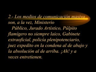 2.- Los medios de comunicación masiva son, a la vez, Ministerio   Público, Jurado Artístico, Púlpito flamígero no siempre laico, Gabinete extraoficial, policía plenipotenciario, juez expedito en la condena al de abajo y la absolución al de arriba. ¡Ah! y a veces entretienen. 