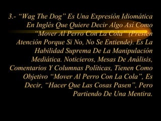 3.- “Wag The Dog” Es Una Expresión Idiomática En Inglés Que Quiere Decir Algo Así Como “Mover Al Perro Con La Cola” (Presten Atención Porque Si No, No Se Entiende). Es La Habilidad Suprema De La Manipulación Mediática. Noticieros, Mesas De Análisis, Comentarios Y Columnas Políticas, Tienen Como Objetivo “Mover Al Perro Con La Cola”, Es Decir, “Hacer Que Las Cosas Pasen”, Pero Partiendo De Una Mentira. 