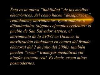 Ésta es la nueva “habilidad” de los medios electrónicos. Así como hacen “desaparecer” realidades y movimientos, ignorándolos o difamándolos (algunos ejemplos recientes: el pueblo de San Salvador Atenco, el movimiento de la APPO en Oaxaca, la movilización ciudadana en contra del fraude electoral del 2 de julio del 2006), también pueden “crear” tramoyas mediáticas sin ningún sustento real. Es decir, crean mitos posmodernos. 