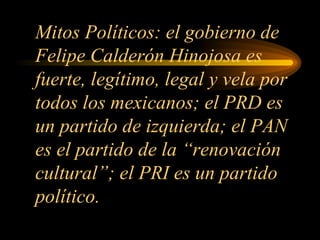 Mitos Políticos: el gobierno de Felipe Calderón Hinojosa es fuerte, legítimo, legal y vela por todos los mexicanos; el PRD es un partido de izquierda; el PAN es el partido de la “renovación cultural”; el PRI es un partido político. 