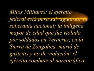 Mitos Militares: el ejército federal está para salvaguardar la soberanía nacional; la indígena mayor de edad que fue violada por soldados en Veracruz, en la Sierra de Zongolica, murió de gastritis y no de violación; el ejército combate al narcotráfico. 