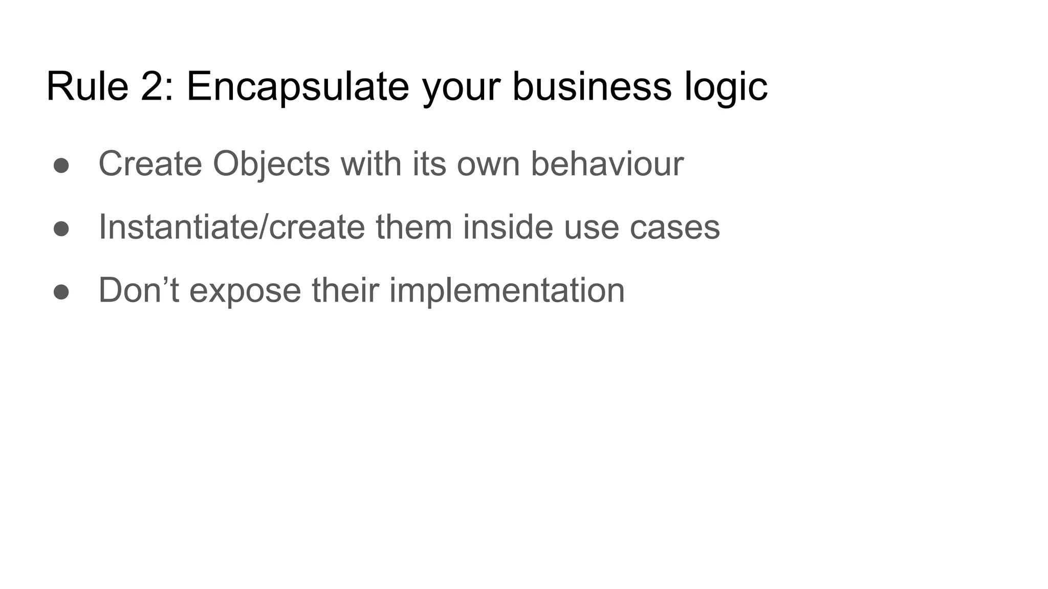 Rule 2: Encapsulate your business logic
● Create Objects with its own behaviour
● Instantiate/create them inside use cases
● Don’t expose their implementation
 