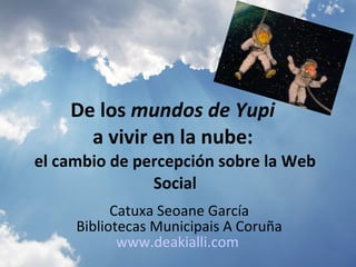 De los  mundos de Yupi   a vivir en la nube:   el cambio de percepción sobre la Web Social Catuxa Seoane García Bibliotecas Municipais A Coruña www.deakialli.com   