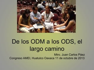 De los ODM a los ODS, el
largo camino
Mtro. Juan Carlos Páez
Congreso AMEI, Huatulco Oaxaca 11 de octubre de 2013

 