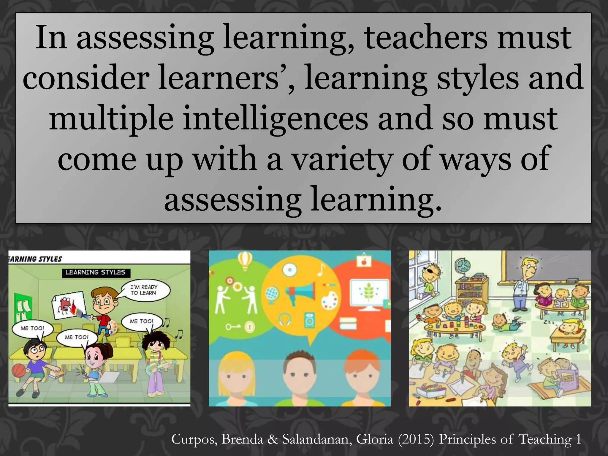 In assessing learning, teachers must
consider learners’, learning styles and
multiple intelligences and so must
come up with a variety of ways of
assessing learning.
Curpos, Brenda & Salandanan, Gloria (2015) Principles of Teaching 1
 