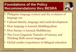 Foundations of the Policy Recommendations thru BESRA Philippine language context and the evolution of language use  Cultural identity, language and social development How language is learned; Multilingualism How literacy is learned; Multiliteracy The Cross Linguistic Transfer of Literacy and Thinking Skills across languages Global studies/experiences in bilingual education 