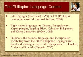 The Philippine Language Context 120 languages ( McFarland, 1993 ) or 171 (Philippine Commission on Educational Reform, 2000)  Eight major languages are Ilocano, Pangasinense, Kapampangan, Tagalog, Bicol, Cebuano, Hiligaynon and Waray-Samarnon ( Belvez, 2002 )  Filipino is the national language, and incorporates vocabulary from the other Philippine languages and non-local languages used in the Philippines, i.e., English, Arabic and Spanish ( Gonzales, 1998 ) 