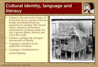 Cultural identity, language and literacy Culture is the sum total of ways of living built up by a group of human beings transmitted from one generation to another. The shared values, customs and histories characteristic of culture shape the way a person thinks, behaves and views the world.  Culture is perhaps the strongest determinant of identity  Language is intrinsic to the expression of culture Language is fundamental to cultural identity   