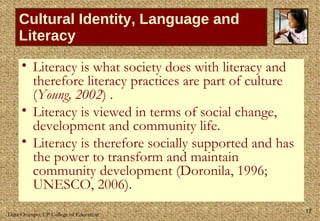 Cultural Identity, Language and Literacy Literacy is what society does with literacy and therefore literacy practices are part of culture ( Young, 2002 ) .  Literacy is viewed in terms of social change, development and community life.  Literacy is therefore socially supported and has the power to transform and maintain community development (Doronila, 1996; UNESCO, 2006).  