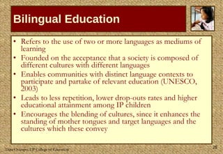 Bilingual Education Refers to the use of two or more languages as mediums of learning Founded on the acceptance that a society is composed of different cultures with different languages  Enables communities with distinct language contexts to participate and partake of relevant education (UNESCO, 2003) Leads to less repetition, lower drop-outs rates and higher educational attainment among IP children  Encourages the blending of cultures, since it enhances the standing of mother tongues and target languages and the cultures which these convey 