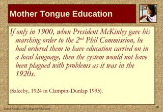 Mother Tongue Education If only in 1900, when President McKinley gave his marching order to the 2 nd  Phil Commission, he had ordered them to have education carried on in a local language, then the system would not have been plagued with problems as it was in the 1920s. (Saleeby, 1924 in  Clampitt-Dunlap 1995).  