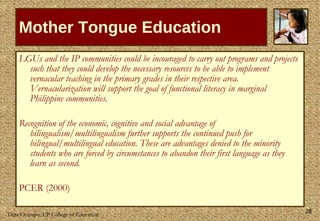 Mother Tongue Education LGUs and the IP communities could be incouraged to carry out programs and projects such that they could develop the necessary resources to be able to implement vernacular teaching in the primary grades in their respective area. Vernacularization will support the goal of functional literacy in marginal Philippine communities. Recognition of the economic, cognitive and social advantage of bilingualism/multilingualism further supports the continued push for bilingual/multilingual education. These are advantages denied to the minority students who are forced by circumstances to abandon their first language as they learn as second. PCER (2000) 