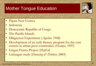 Papua New Guinea Indonesia Democratic Republic of Congo The Pacific Islands Hiligaynon Experiment ( Aguilar, 1948 ) Development of an early literacy program for day care centers in urban poor commuities ( Ocampo, 1991 ) Lingua Franca Project ( DepEd ) Lubuagan study ( Dumatog & Dekker, 2003 ) Mother Tongue Education 