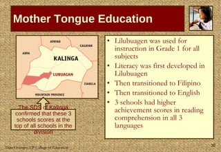 Mother Tongue Education Lilubuagen was used for instruction in Grade 1 for all subjects Literacy was first developed in Lilubuagen Then transitioned to Filipino Then transitioned to English 3 schools had higher achievement scores in reading comprehension in all 3 languages The SDS of Kalinga confirmed that these 3 schools scores at the top of all schools in the division 