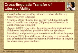 Cross-linguistic Transfer of Literacy Ability Considerable and wealthy evidence to show the literacy transfers across languages Ocampo (2002) showed that cognitive & linguistic skills used to read in one language (Filipino) were also used in another language (English) Aquino (2005) reports that beginning reading instruction in Filipino or English had positive effects on alphabetic knowledge and phonological awareness in the other language Ocampo (2005) found the ease of learning to read words and comprehend sentences better in Filipino than in English for elementary grade students 