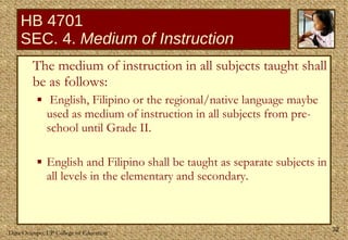 HB 4701 SEC. 4.  Medium of Instruction The medium of instruction in all subjects taught shall be as follows:  English, Filipino or the regional/native language maybe used as medium of instruction in all subjects from pre-school until Grade II. English and Filipino shall be taught as separate subjects in all levels in the elementary and secondary. 