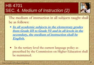 HB 4701 SEC. 4.  Medium of Instruction (2) The medium of instruction in all subjects taught shall be as follows:  In all academic subjects in the elementary grades from Grade III to Grade VI and in all levels in the secondary, the medium of instruction shall be English. In the tertiary level the current language policy as prescribed by the Commission on Higher Education shall be maintained. 