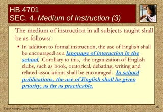HB 4701 SEC. 4.  Medium of Instruction (3) The medium of instruction in all subjects taught shall be as follows:  In addition to formal instruction, the use of English shall be encouraged as a  language of interaction in the school .   Corollary to this,  the organization of English clubs, such as book, oratorical, debating, writing and related associations shall be encouraged.  In school publications, the use of English shall be given priority, as far as practicable. 