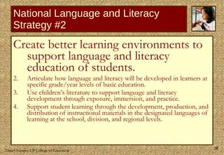 National Language and Literacy Strategy #2 Create better learning environments to support language and literacy education of students. Articulate how language and literacy will be developed in learners at specific grade/year levels of basic education.  Use children’s literature to support language and literacy development through exposure, immersion, and practice.  Support student learning through the development, production, and distribution of instructional materials in the designated languages of learning at the school, division, and regional levels.  