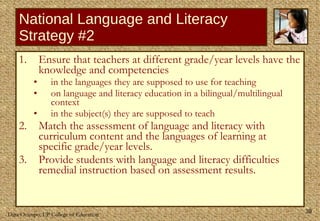 National Language and Literacy Strategy #2 Ensure that teachers at different grade/year levels have the knowledge and competencies  in the languages they are supposed to use for teaching  on language and literacy education in a bilingual/multilingual context in the subject(s) they are supposed to teach Match the assessment of language and literacy with curriculum content and the languages of learning at specific grade/year levels. Provide students with language and literacy difficulties remedial instruction based on assessment results.  