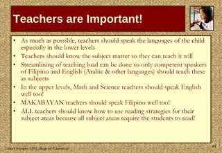 Teachers are Important! As much as possible, teachers should speak the languages of the child especially in the lower levels Teachers should know the subject matter so they can teach it will Streamlining of teaching load can be done so only competent speakers of Filipino and English (Arabic & other languages) should teach these as subjects In the upper levels, Math and Science teachers should speak English well too!  MAKABAYAN teachers should speak Filipino well too! ALL teachers should know how to use reading strategies for their subject areas because all subject areas require the students to read! 