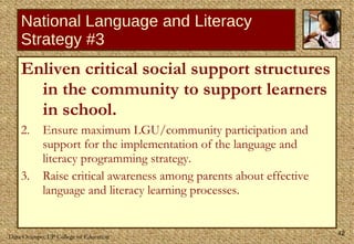 National Language and Literacy Strategy #3 Enliven critical social support structures in the community to support learners in school. Ensure maximum LGU/community participation and support for the implementation of the language and literacy programming strategy. Raise critical awareness among parents about effective language and literacy learning processes. 