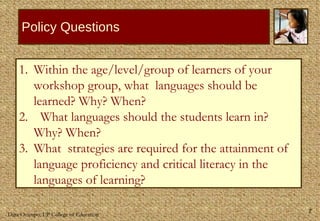Policy Questions Within the age/level/group of learners of your workshop group, what  languages should be learned? Why? When? What languages should the students learn in? Why? When? What  strategies are required for the attainment of language proficiency and critical literacy in the languages of learning?  