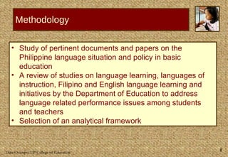 Methodology Study of pertinent documents and papers on the Philippine language situation and policy in basic education A review of studies on language learning, languages of instruction, Filipino and English language learning and initiatives by the Department of Education to address language related performance issues among students and teachers Selection of an analytical framework  