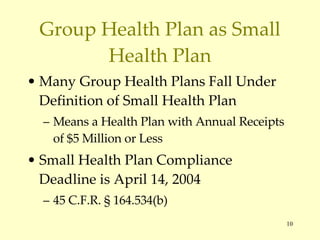 Group Health Plan as Small Health Plan Many Group Health Plans Fall Under Definition of Small Health Plan Means a Health Plan with Annual Receipts of $5 Million or Less Small Health Plan Compliance Deadline is April 14, 2004 45 C.F.R.  § 164.534(b) 