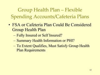 Group Health Plan – Flexible Spending Accounts/Cafeteria Plans FSA or Cafeteria Plan Could Be Considered Group Health Plan Fully Insured or Self Insured? Summary Health Information or PHI? To Extent Qualifies, Must Satisfy Group Health Plan Requirements 