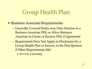 Group Health Plan Business Associate Requirements Generally Covered Entity may Only Disclose to a Business Associate PHI, or Allow Business Associate to Create or Receive PHI, if Agreement Requirement Does Not Apply to Disclosures by a Group Health Plan or Insurer, to the Plan Sponsor if Other Requirements Met 45 C.F.R.  § 164.504(f) 