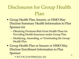 Disclosures for Group Health Plan Group Health Plan, Insurer, or HMO May Disclose Summary Health Information to Plan Sponsor for Obtaining Premium Bids From Health Plans for Providing Health Insurance under Group Plan Modifying, Amending, or Terminating the Group Health Plan Group Health Plan or Insurer or HMO May Disclose Enrollment Information to Plan Sponsor 45 C.F.R. § 164.504(f)(1)(ii), (iii) 