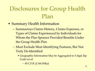 Disclosures for Group Health Plan Summary Health Information Summarizes Claims History, Claims Expenses, or Types of Claims Experienced by Individuals for Whom the Plan Sponsor Provided Benefits Under the Group Health Plan Must Exclude Most Identifying Features, But Not Truly De-Identified Geographic Information May be Aggregated to 5 digit Zip Code Level 45 C.F.R. § 164.504(a) 
