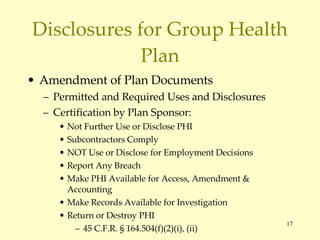 Disclosures for Group Health Plan Amendment of Plan Documents Permitted and Required Uses and Disclosures Certification by Plan Sponsor: Not Further Use or Disclose PHI Subcontractors Comply NOT Use or Disclose for Employment Decisions Report Any Breach Make PHI Available for Access, Amendment & Accounting Make Records Available for Investigation Return or Destroy PHI 45 C.F.R. § 164.504(f)(2)(i), (ii) 