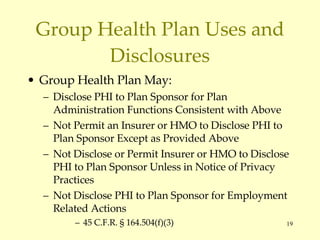 Group Health Plan Uses and Disclosures Group Health Plan May: Disclose PHI to Plan Sponsor for Plan Administration Functions Consistent with Above Not Permit an Insurer or HMO to Disclose PHI to Plan Sponsor Except as Provided Above Not Disclose or Permit Insurer or HMO to Disclose PHI to Plan Sponsor Unless in Notice of Privacy Practices Not Disclose PHI to Plan Sponsor for Employment Related Actions 45 C.F.R.  § 164.504(f)(3) 