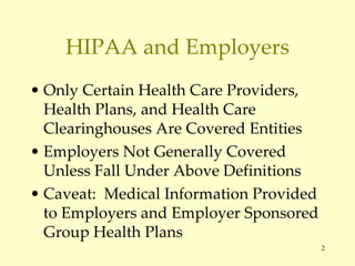 HIPAA and Employers Only Certain Health Care Providers, Health Plans, and Health Care Clearinghouses Are Covered Entities Employers Not Generally Covered Unless Fall Under Above Definitions Caveat:  Medical Information Provided to Employers and Employer Sponsored Group Health Plans  