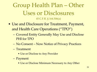 Group Health Plan – Other Uses or Disclosures 45 C.F.R. § 164.506(a) Use and Disclosure for Treatment, Payment, and Health Care Operations (“TPO”) Covered Entity Generally May Use and Disclose PHI for TPO No Consent – Now Notice of Privacy Practices Treatment Use or Disclose to Any Provider Payment Use or Disclose Minimum Necessary to Any Other 