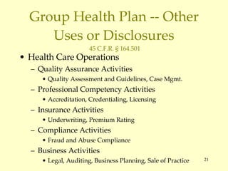 Group Health Plan -- Other Uses or Disclosures  45 C.F.R. § 164.501 Health Care Operations Quality Assurance Activities Quality Assessment and Guidelines, Case Mgmt. Professional Competency Activities Accreditation, Credentialing, Licensing Insurance Activities Underwriting, Premium Rating Compliance Activities Fraud and Abuse Compliance Business Activities Legal, Auditing, Business Planning, Sale of Practice 