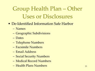 Group Health Plan – Other Uses or Disclosures De-Identified Information Safe Harbor Names Geographic Subdivisions Dates Telephone Numbers Facsimile Numbers Email Address Social Security Numbers Medical Record Numbers Health Plans Numbers 