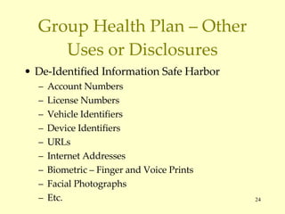 Group Health Plan – Other Uses or Disclosures De-Identified Information Safe Harbor Account Numbers License Numbers Vehicle Identifiers Device Identifiers URLs Internet Addresses Biometric – Finger and Voice Prints Facial Photographs Etc. 