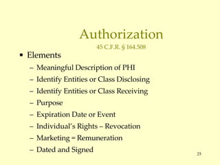 Authorization 45 C.F.R. § 164.508 Elements Meaningful Description of PHI Identify Entities or Class Disclosing Identify Entities or Class Receiving Purpose Expiration Date or Event Individual’s Rights – Revocation Marketing = Remuneration Dated and Signed 