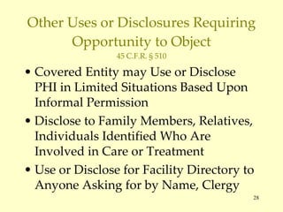 Other Uses or Disclosures Requiring Opportunity to Object 45 C.F.R. § 510 Covered Entity may Use or Disclose PHI in Limited Situations Based Upon Informal Permission Disclose to Family Members, Relatives, Individuals Identified Who Are Involved in Care or Treatment Use or Disclose for Facility Directory to Anyone Asking for by Name, Clergy 