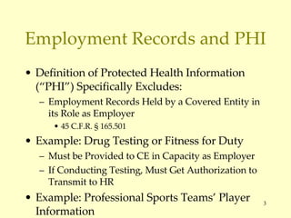 Employment Records and PHI Definition of Protected Health Information (“PHI”) Specifically Excludes: Employment Records Held by a Covered Entity in its Role as Employer 45 C.F.R.  § 165.501 Example: Drug Testing or Fitness for Duty Must be Provided to CE in Capacity as Employer If Conducting Testing, Must Get Authorization to Transmit to HR Example: Professional Sports Teams’ Player Information 
