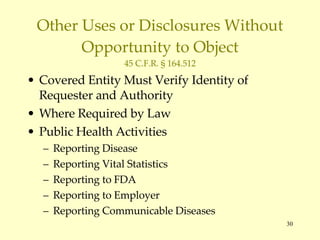 Other Uses or Disclosures Without Opportunity to Object 45 C.F.R. § 164.512 Covered Entity Must Verify Identity of Requester and Authority Where Required by Law Public Health Activities Reporting Disease Reporting Vital Statistics Reporting to FDA Reporting to Employer Reporting Communicable Diseases 