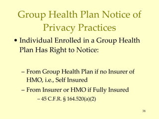 Group Health Plan Notice of Privacy Practices Individual Enrolled in a Group Health Plan Has Right to Notice: From Group Health Plan if no Insurer of HMO, i.e., Self Insured From Insurer or HMO if Fully Insured 45 C.F.R.  § 164.520(a)(2) 