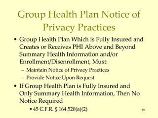 Group Health Plan Notice of Privacy Practices Group Health Plan Which is Fully Insured and Creates or Receives PHI Above and Beyond Summary Health Information and/or Enrollment/Disenrollment, Must: Maintain Notice of Privacy Practices Provide Notice Upon Request If Group Health Plan is Fully Insured and Only Summary Health Information, Then No Notice Required 45 C.F.R.  § 164.520(a)(2) 