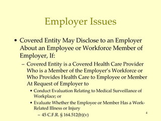 Employer Issues Covered Entity May Disclose to an Employer About an Employee or Workforce Member of Employer, If: Covered Entity is a Covered Health Care Provider Who is a Member of the Employer’s Workforce or Who Provides Health Care to Employee or Member At Request of Employer to Conduct Evaluation Relating to Medical Surveillance of Workplace; or Evaluate Whether the Employee or Member Has a Work-Related Illness or Injury 45 C.F.R.  § 164.512(b)(v) 